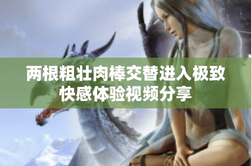 两根粗壮肉棒交替进入极致快感体验视频分享