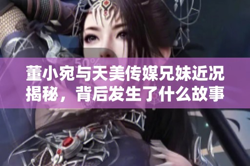 董小宛与天美传媒兄妹近况揭秘，背后发生了什么故事