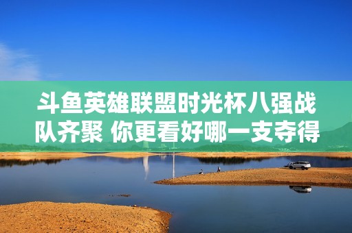 斗鱼英雄联盟时光杯八强战队齐聚 你更看好哪一支夺得冠军