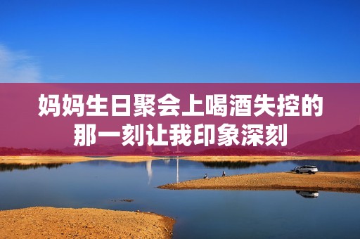 妈妈生日聚会上喝酒失控的那一刻让我印象深刻