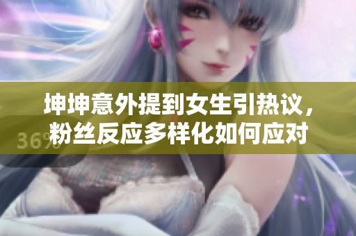 坤坤意外提到女生引热议，粉丝反应多样化如何应对