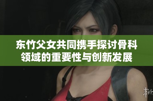 东竹父女共同携手探讨骨科领域的重要性与创新发展