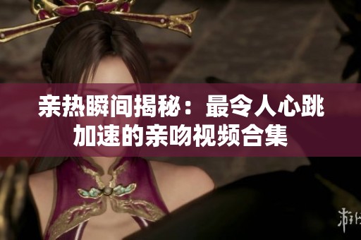 亲热瞬间揭秘：最令人心跳加速的亲吻视频合集