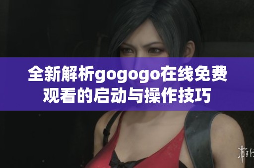 全新解析gogogo在线免费观看的启动与操作技巧
