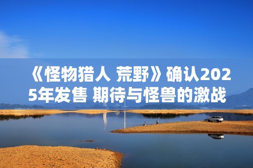 《怪物猎人 荒野》确认2025年发售 期待与怪兽的激战之旅