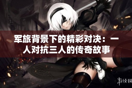 军旅背景下的精彩对决：一人对抗三人的传奇故事