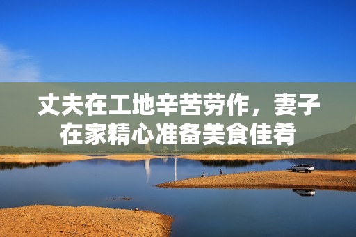 丈夫在工地辛苦劳作，妻子在家精心准备美食佳肴