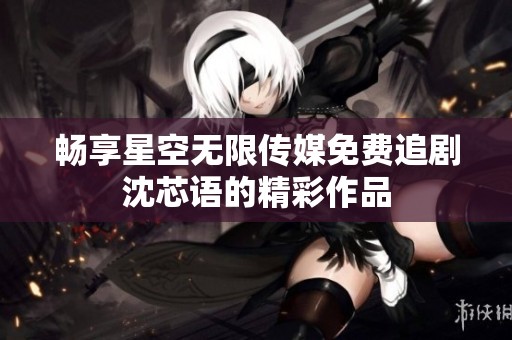 畅享星空无限传媒免费追剧沈芯语的精彩作品