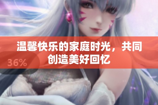 温馨快乐的家庭时光，共同创造美好回忆