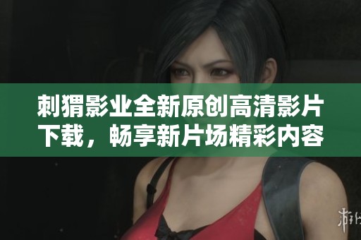 刺猬影业全新原创高清影片下载，畅享新片场精彩内容
