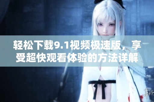 轻松下载9.1视频极速版，享受超快观看体验的方法详解