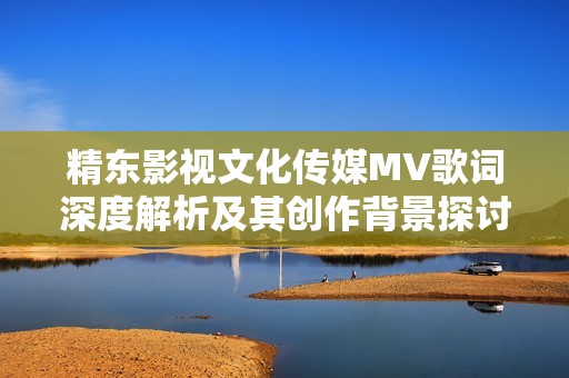 精东影视文化传媒MV歌词深度解析及其创作背景探讨