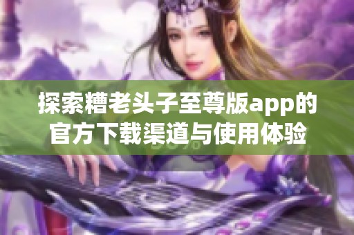 探索糟老头子至尊版app的官方下载渠道与使用体验