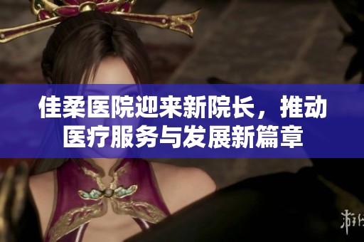 佳柔医院迎来新院长，推动医疗服务与发展新篇章