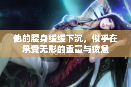 他的腰身缓缓下沉，似乎在承受无形的重量与疲惫