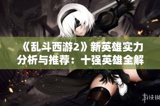 《乱斗西游2》新英雄实力分析与推荐：十强英雄全解析
