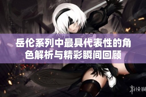 岳伦系列中最具代表性的角色解析与精彩瞬间回顾