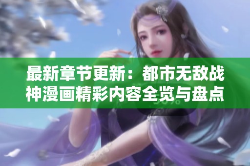 最新章节更新：都市无敌战神漫画精彩内容全览与盘点