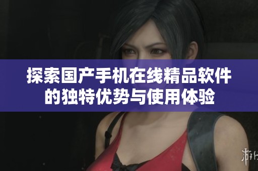 探索国产手机在线精品软件的独特优势与使用体验