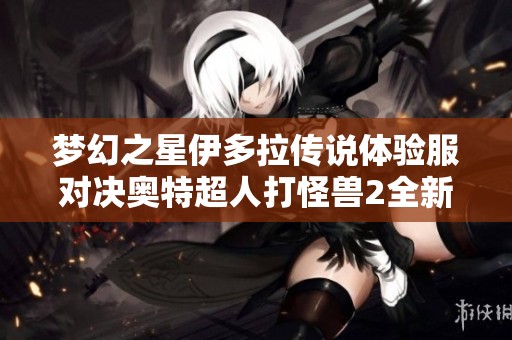 梦幻之星伊多拉传说体验服对决奥特超人打怪兽2全新解析