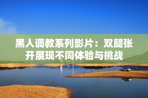 黑人调教系列影片：双腿张开展现不同体验与挑战