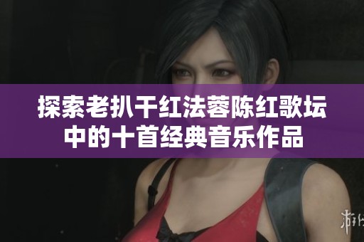探索老扒干红法蓉陈红歌坛中的十首经典音乐作品