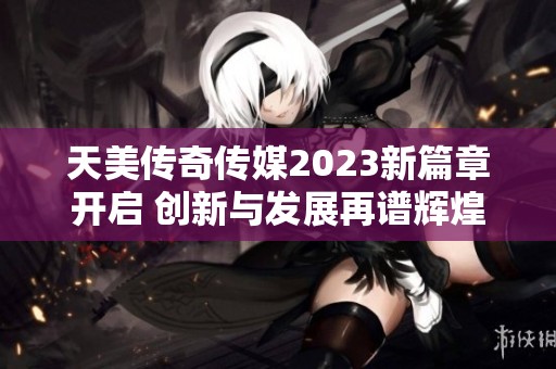 天美传奇传媒2023新篇章开启 创新与发展再谱辉煌