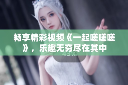 畅享精彩视频《一起嗟嗟嗟》，乐趣无穷尽在其中