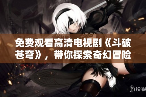 免费观看高清电视剧《斗破苍穹》，带你探索奇幻冒险的世界