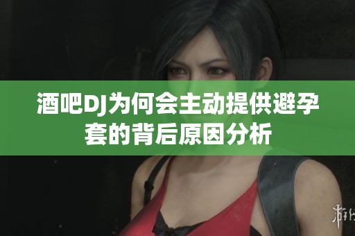 酒吧DJ为何会主动提供避孕套的背后原因分析