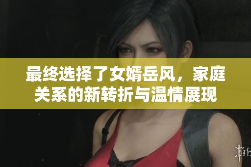 最终选择了女婿岳风，家庭关系的新转折与温情展现