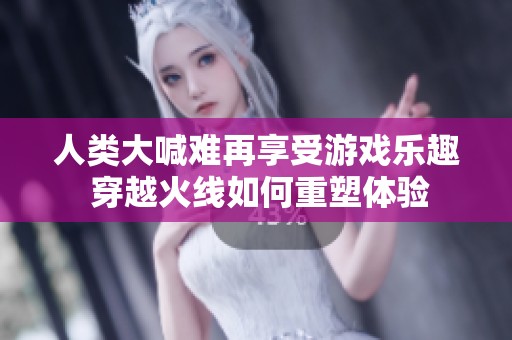 人类大喊难再享受游戏乐趣 穿越火线如何重塑体验