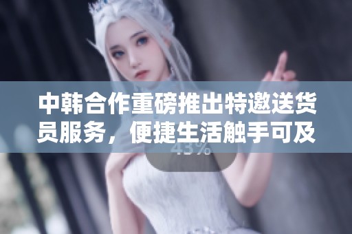中韩合作重磅推出特邀送货员服务，便捷生活触手可及