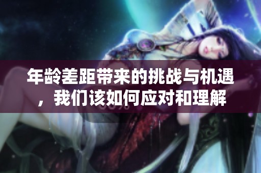 年龄差距带来的挑战与机遇，我们该如何应对和理解