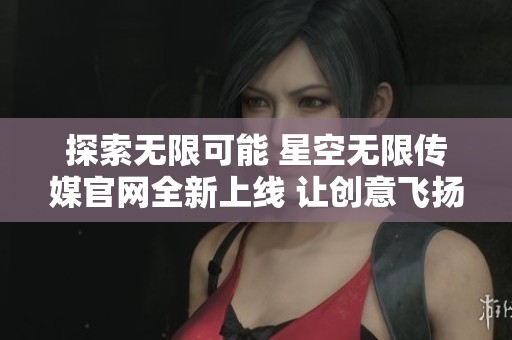 探索无限可能 星空无限传媒官网全新上线 让创意飞扬