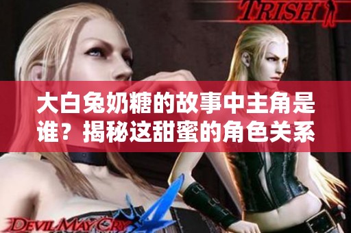 大白兔奶糖的故事中主角是谁？揭秘这甜蜜的角色关系