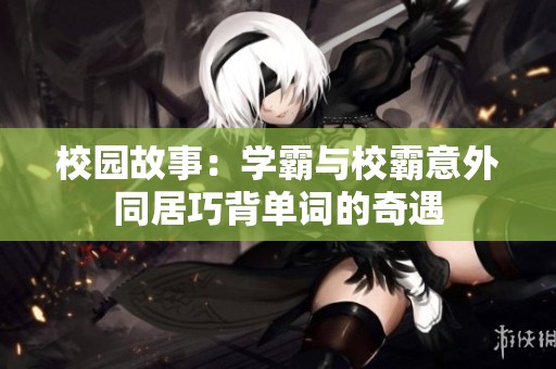 校园故事：学霸与校霸意外同居巧背单词的奇遇