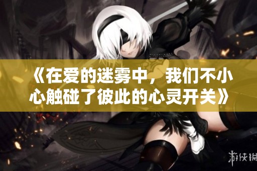 《在爱的迷雾中，我们不小心触碰了彼此的心灵开关》