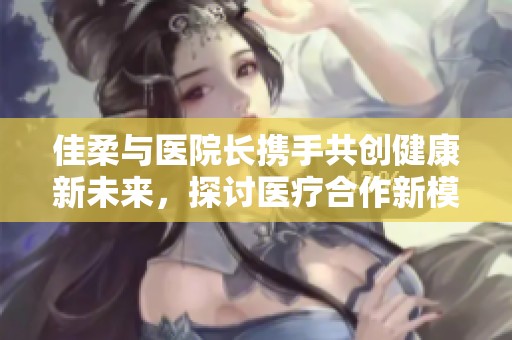 佳柔与医院长携手共创健康新未来，探讨医疗合作新模式