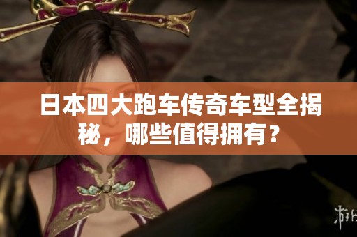 日本四大跑车传奇车型全揭秘，哪些值得拥有？