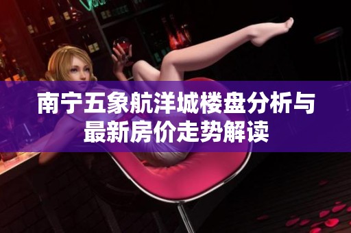 南宁五象航洋城楼盘分析与最新房价走势解读