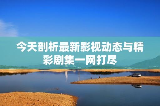 今天剖析最新影视动态与精彩剧集一网打尽