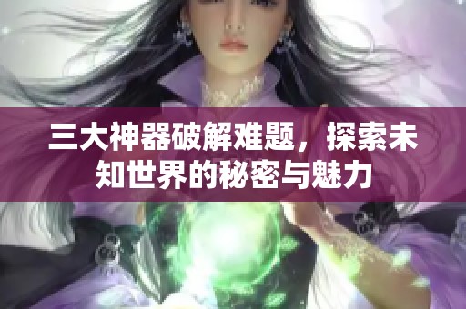 三大神器破解难题，探索未知世界的秘密与魅力