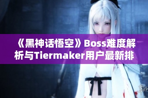 《黑神话悟空》Boss难度解析与Tiermaker用户最新排名盘点