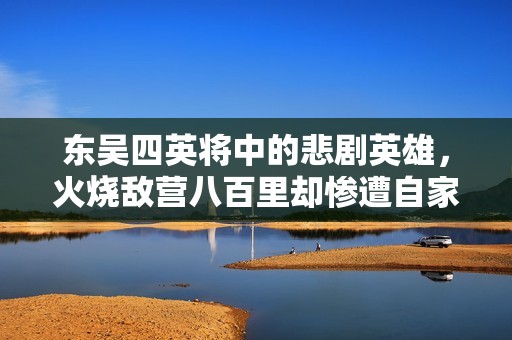 东吴四英将中的悲剧英雄，火烧敌营八百里却惨遭自家之害