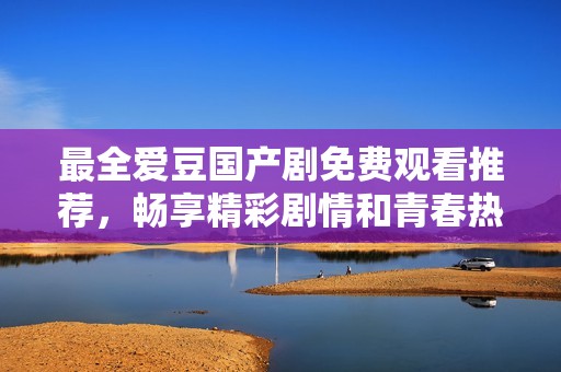 最全爱豆国产剧免费观看推荐，畅享精彩剧情和青春热情