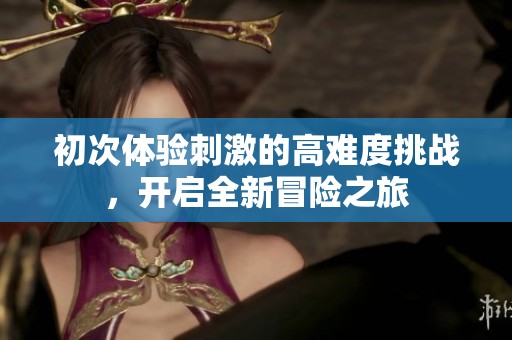 初次体验刺激的高难度挑战，开启全新冒险之旅