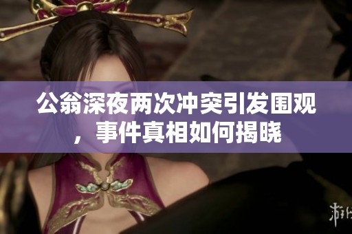 公翁深夜两次冲突引发围观，事件真相如何揭晓