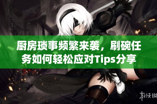 厨房琐事频繁来袭，刷碗任务如何轻松应对Tips分享