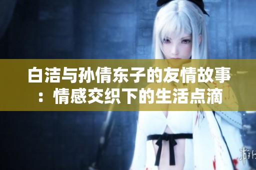 白洁与孙倩东子的友情故事：情感交织下的生活点滴